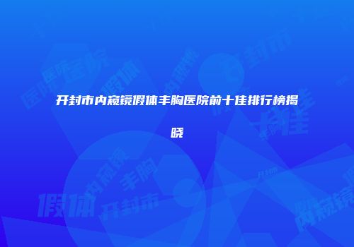 开封市内窥镜假体丰胸医院前十佳排行榜揭晓