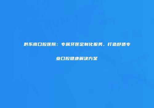 黔东南口腔医院：专属牙医定制化服务，打造舒适专业口腔健康解决方案