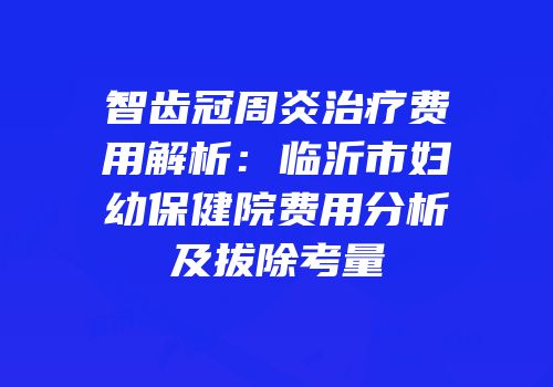 智齿冠周炎治疗费用解析：临沂市妇幼保健院费用分析及拔除考量