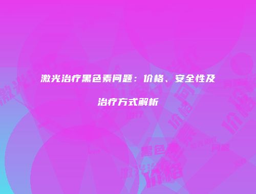 激光治疗黑色素问题：价格、安全性及治疗方式解析
