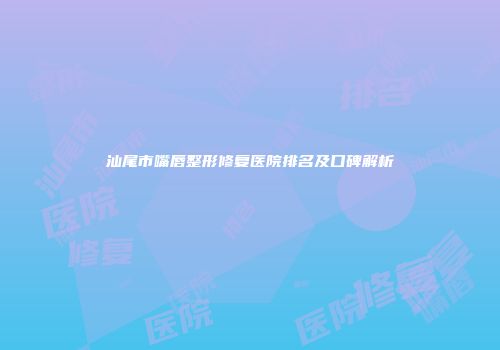 汕尾市嘴唇整形修复医院排名及口碑解析