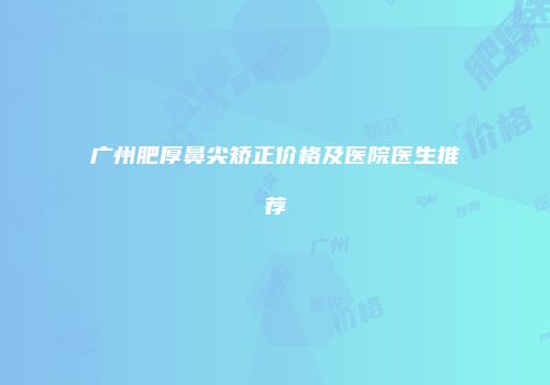 广州肥厚鼻尖矫正价格及医院医生推荐