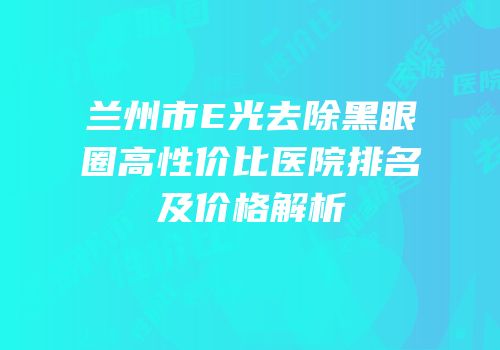 兰州市E光去除黑眼圈高性价比医院排名及价格解析