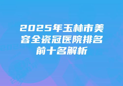 2025年玉林市美容全瓷冠医院排名前十名解析