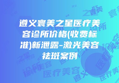 遵义寰美之星医疗美容诊所价格(收费标准)新泄露-激光美容祛斑案例