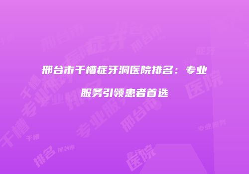 邢台市干槽症牙洞医院排名：专业服务引领患者首选
