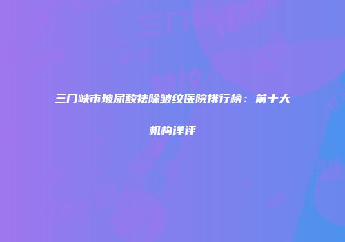 三门峡市玻尿酸祛除皱纹医院排行榜：前十大机构详评
