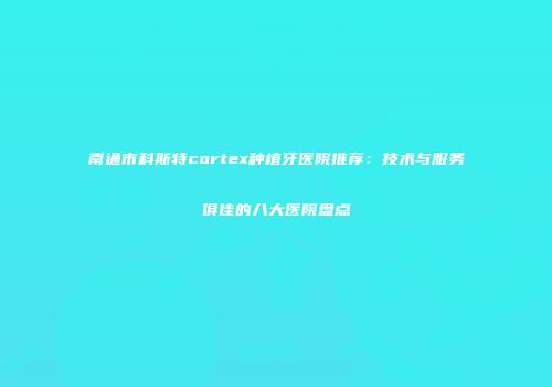 南通市科斯特cortex种植牙医院推荐：技术与服务俱佳的八大医院盘点