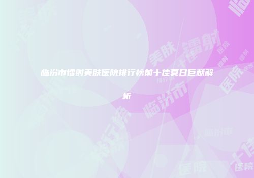临汾市镭射美肤医院排行榜前十佳夏日巨献解析