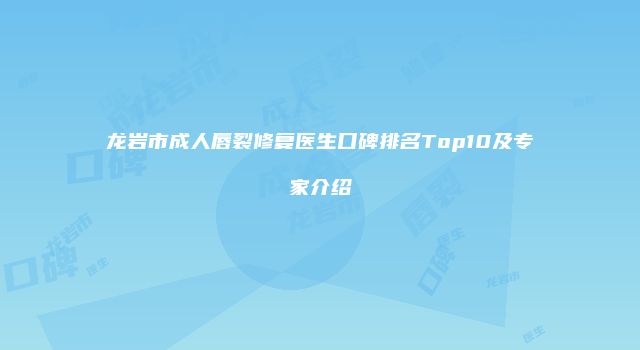 龙岩市成人唇裂修复医生口碑排名Top10及专家介绍