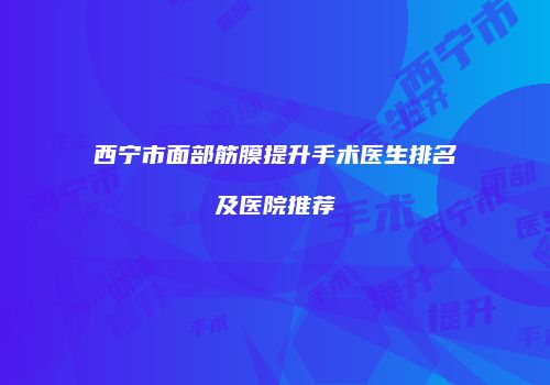 西宁市面部筋膜提升手术医生排名及医院推荐