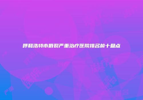 呼和浩特市唇裂严重治疗医院排名前十盘点