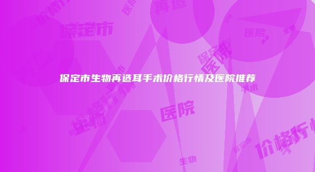 保定市生物再造耳手术价格行情及医院推荐