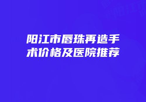 阳江市唇珠再造手术价格及医院推荐