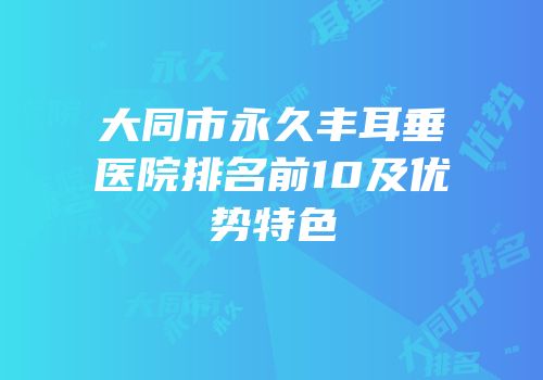 大同市永久丰耳垂医院排名前10及优势特色