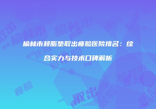 榆林市颊脂垫取出瘦脸医院排名：综合实力与技术口碑解析