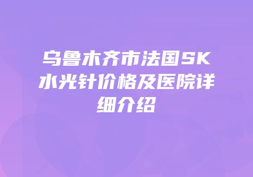 乌鲁木齐市法国SK水光针价格及医院详细介绍