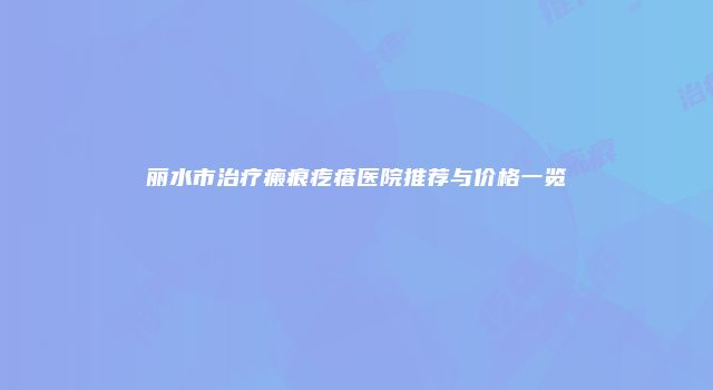 丽水市治疗瘢痕疙瘩医院推荐与价格一览