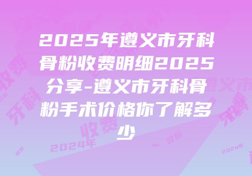 2025年遵义市牙科骨粉收费明细2025分享-遵义市牙科骨粉手术价格你了解多少