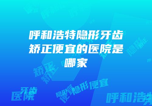 呼和浩特隐形牙齿矫正便宜的医院是哪家