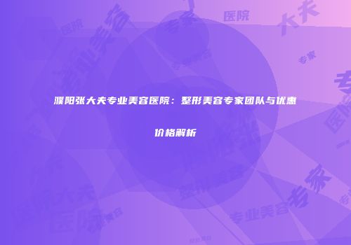 濮阳张大夫专业美容医院：整形美容专家团队与优惠价格解析