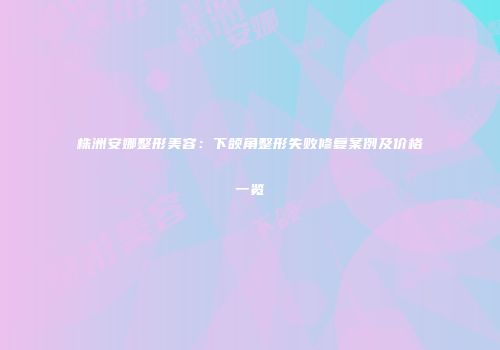 株洲安娜整形美容：下颌角整形失败修复案例及价格一览