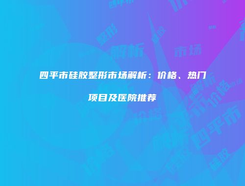 四平市硅胶整形市场解析：价格、热门项目及医院推荐