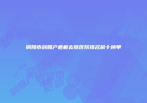 铜陵市剖腹产疤痕去除医院排名前十榜单