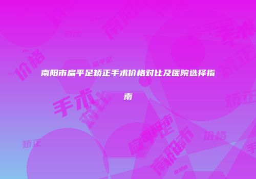 南阳市扁平足矫正手术价格对比及医院选择指南