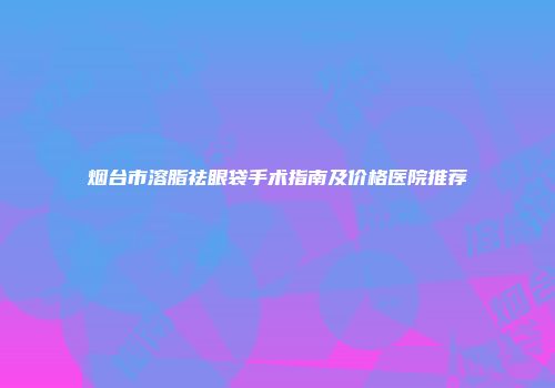 烟台市溶脂祛眼袋手术指南及价格医院推荐