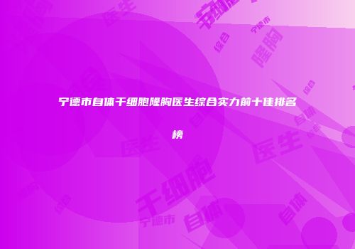 宁德市自体干细胞隆胸医生综合实力前十佳排名榜
