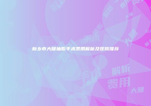 新乡市大腿抽脂手术费用解析及医院推荐