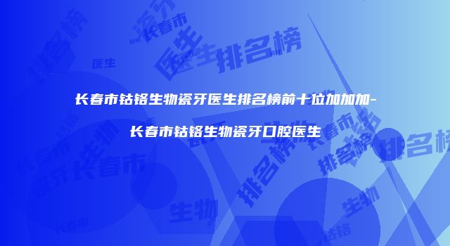长春市钴铬生物瓷牙医生排名榜前十位加加加-长春市钴铬生物瓷牙口腔医生