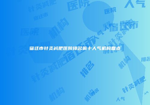 宿迁市针灸减肥医院排名前十人气机构盘点