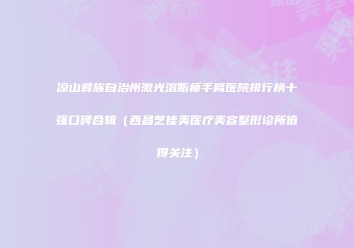 凉山彝族自治州激光溶脂瘦手臂医院排行榜十强口碑合辑（西昌艺佳美医疗美容整形诊所值得关注）