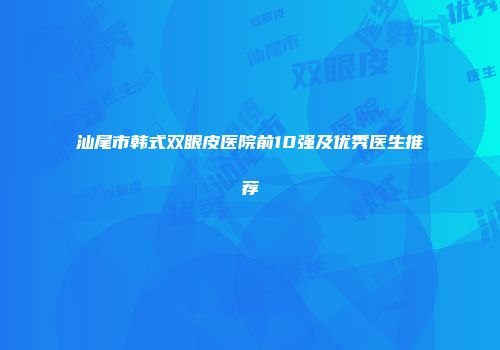汕尾市韩式双眼皮医院前10强及优秀医生推荐
