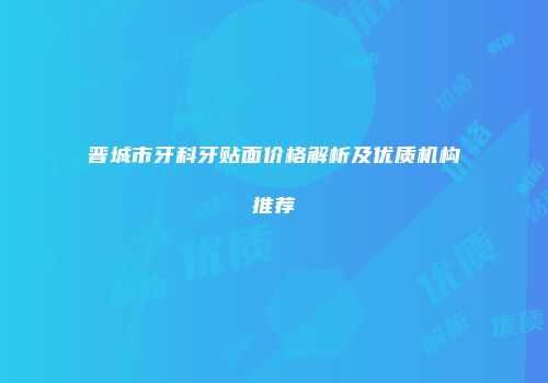 晋城市牙科牙贴面价格解析及优质机构推荐
