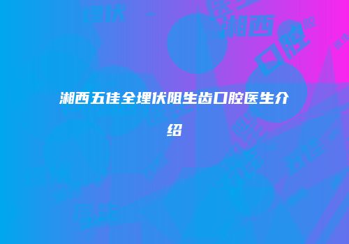湘西五佳全埋伏阻生齿口腔医生介绍