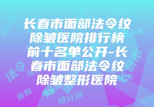 长春市面部法令纹除皱医院排行榜前十名单公开-长春市面部法令纹除皱整形医院