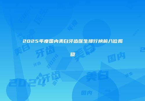 2025年度国内美白牙齿医生排行榜前八位揭晓