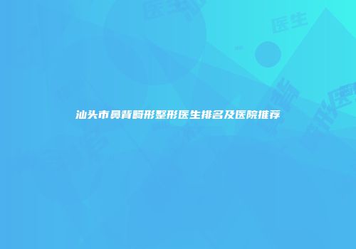 汕头市鼻背畸形整形医生排名及医院推荐