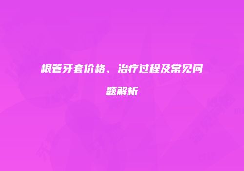 根管牙套价格、治疗过程及常见问题解析