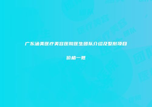 广东涵美医疗美容医院医生团队介绍及整形项目价格一览