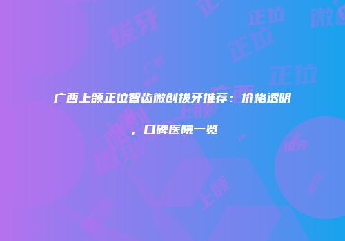 广西上颌正位智齿微创拔牙推荐：价格透明，口碑医院一览