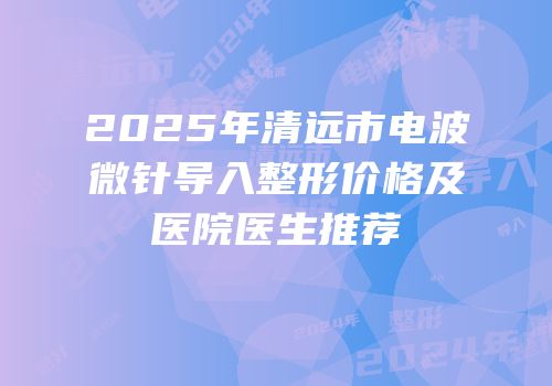 2025年清远市电波微针导入整形价格及医院医生推荐
