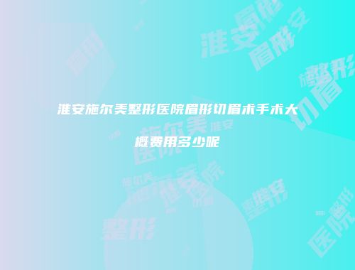 淮安施尔美整形医院眉形切眉术手术大概费用多少呢