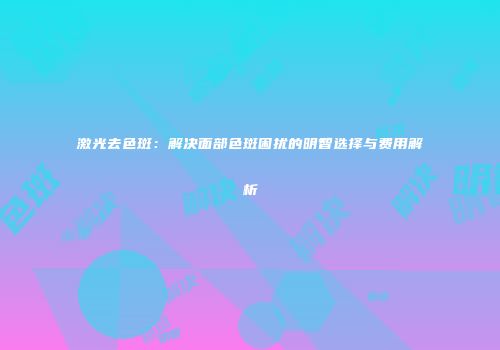 激光去色斑：解决面部色斑困扰的明智选择与费用解析