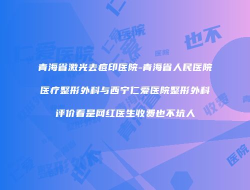 青海省激光去痘印医院-青海省人民医院医疗整形外科与西宁仁爱医院整形外科评价看是网红医生收费也不坑人
