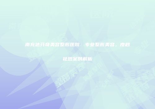 南充达芬奇美容整形医院：专业整形美容，皮秒祛斑案例解析