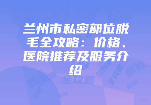 兰州市私密部位脱毛全攻略：价格、医院推荐及服务介绍